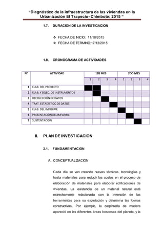 “Diagnóstico de la infraestructura de las viviendas en la
Urbanización El Trapecio- Chimbote: 2015 “
1.7. DURACION DE LA INVESTIGACION
 FECHA DE INICIO: 11/10/2015
 FECHA DE TERMINO:17/12/2015
1.8. CRONOGRAMA DE ACTIVIDADES
N° ACTIVIDAD 1ER MES 2DO MES
1 2 3 4 1 2 3 4
1 ELAB. DEL PROYECTO
2 ELAB. Y SELEC. DE INSTRUMENTOS
3 RECOLECCIÓN DE DATOS
4 TRAT. ESTADÍSTICODE DATOS
5 ELAB. DEL IMFORME
6 PRESENTACIÓN DELIMFORME
7 SUSTENTACIÓN
II. PLAN DE INVESTIGACION
2.1. FUNDAMENTACION
A. CONCEPTUALIZACION
Cada día se van creando nuevas técnicas, tecnologías y
hasta materiales para reducir los costos en el proceso de
elaboración de materiales para elaborar edificaciones de
viviendas. La existencia de un material natural está
estrechamente relacionada con la invención de las
herramientas para su explotación y determina las formas
constructivas. Por ejemplo, la carpintería de madera
apareció en las diferentes áreas boscosas del planeta, y la
 