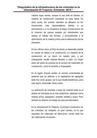 “Diagnóstico de la infraestructura de las viviendas en la
Urbanización El Trapecio- Chimbote: 2015 “
madera sigue siendo, aunque su uso esté en declive, un
material de construcción importante en esas áreas. En
otras zonas, las piedras naturales se utilizaron en los
monumentos más representativos debido a su
permanencia y a su resistencia al fuego. Consecuencia de
la creación de nuevos equipos y/o instrumentos que
realzan el trabajo del hombre, y principalmente a la
optimización de la materia prima para la elaboración de los
acabados.
En los últimos años, el Perú ha tenido un desarrollo notable
en cuanto se refiere a la construcción. La industria de la
construcción es un boom en nuestro país, y por
consiguiente resulta costoso llevarse a cabo. La mayor
parte del gasto se produce en la compra de materiales de
construcción, como el cemento y el agregado.
En la región Ancash existen un número considerable de
canteras que se dedican a la explotación de agregado
tanto fino como grueso, por lo que resulta beneficioso, para
esta región, desarrollar obras civiles.
La edificación de viviendas a base de material noble en el
distrito de Chimbote es la más predomina, utilizando como
materia prima: agregados, cemento, ladrillos y acero. Pero
también se observa el manejo de casa pre-fabricadas.
En la Urbanización El Trapecio, el proceso constructivo de
las viviendas, ha realizado un gran cambio, en lo que
respectan los materiales de fabricación, donde cada día
van optimizando el proceso.
 