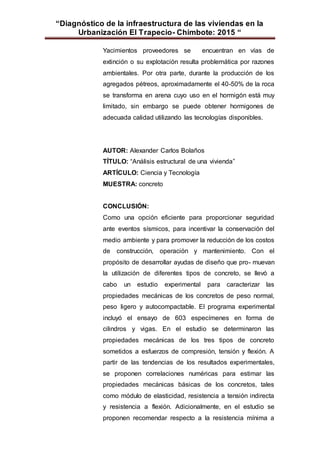 “Diagnóstico de la infraestructura de las viviendas en la
Urbanización El Trapecio- Chimbote: 2015 “
Yacimientos proveedores se encuentran en vías de
extinción o su explotación resulta problemática por razones
ambientales. Por otra parte, durante la producción de los
agregados pétreos, aproximadamente el 40-50% de la roca
se transforma en arena cuyo uso en el hormigón está muy
limitado, sin embargo se puede obtener hormigones de
adecuada calidad utilizando las tecnologías disponibles.
AUTOR: Alexander Carlos Bolaños
TÍTULO: “Análisis estructural de una vivienda”
ARTÍCULO: Ciencia y Tecnología
MUESTRA: concreto
CONCLUSIÓN:
Como una opción eficiente para proporcionar seguridad
ante eventos sísmicos, para incentivar la conservación del
medio ambiente y para promover la reducción de los costos
de construcción, operación y mantenimiento. Con el
propósito de desarrollar ayudas de diseño que pro- muevan
la utilización de diferentes tipos de concreto, se llevó a
cabo un estudio experimental para caracterizar las
propiedades mecánicas de los concretos de peso normal,
peso ligero y autocompactable. El programa experimental
incluyó el ensayo de 603 especímenes en forma de
cilindros y vigas. En el estudio se determinaron las
propiedades mecánicas de los tres tipos de concreto
sometidos a esfuerzos de compresión, tensión y flexión. A
partir de las tendencias de los resultados experimentales,
se proponen correlaciones numéricas para estimar las
propiedades mecánicas básicas de los concretos, tales
como módulo de elasticidad, resistencia a tensión indirecta
y resistencia a flexión. Adicionalmente, en el estudio se
proponen recomendar respecto a la resistencia mínima a
 