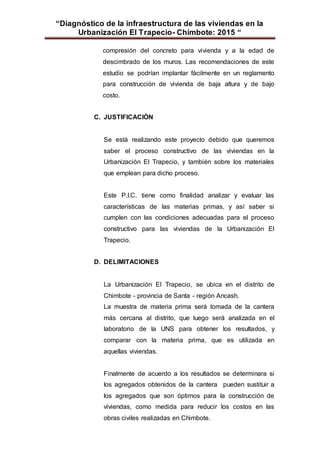 “Diagnóstico de la infraestructura de las viviendas en la
Urbanización El Trapecio- Chimbote: 2015 “
compresión del concreto para vivienda y a la edad de
descimbrado de los muros. Las recomendaciones de este
estudio se podrían implantar fácilmente en un reglamento
para construcción de vivienda de baja altura y de bajo
costo.
C. JUSTIFICACIÓN
Se está realizando este proyecto debido que queremos
saber el proceso constructivo de las viviendas en la
Urbanización El Trapecio, y también sobre los materiales
que emplean para dicho proceso.
Este P.I.C. tiene como finalidad analizar y evaluar las
características de las materias primas, y así saber si
cumplen con las condiciones adecuadas para el proceso
constructivo para las viviendas de la Urbanización El
Trapecio.
D. DELIMITACIONES
La Urbanización El Trapecio, se ubica en el distrito de
Chimbote - provincia de Santa - región Ancash.
La muestra de materia prima será tomada de la cantera
más cercana al distrito, que luego será analizada en el
laboratorio de la UNS para obtener los resultados, y
comparar con la materia prima, que es utilizada en
aquellas viviendas.
Finalmente de acuerdo a los resultados se determinara si
los agregados obtenidos de la cantera pueden sustituir a
los agregados que son óptimos para la construcción de
viviendas, como medida para reducir los costos en las
obras civiles realizadas en Chimbote.
 