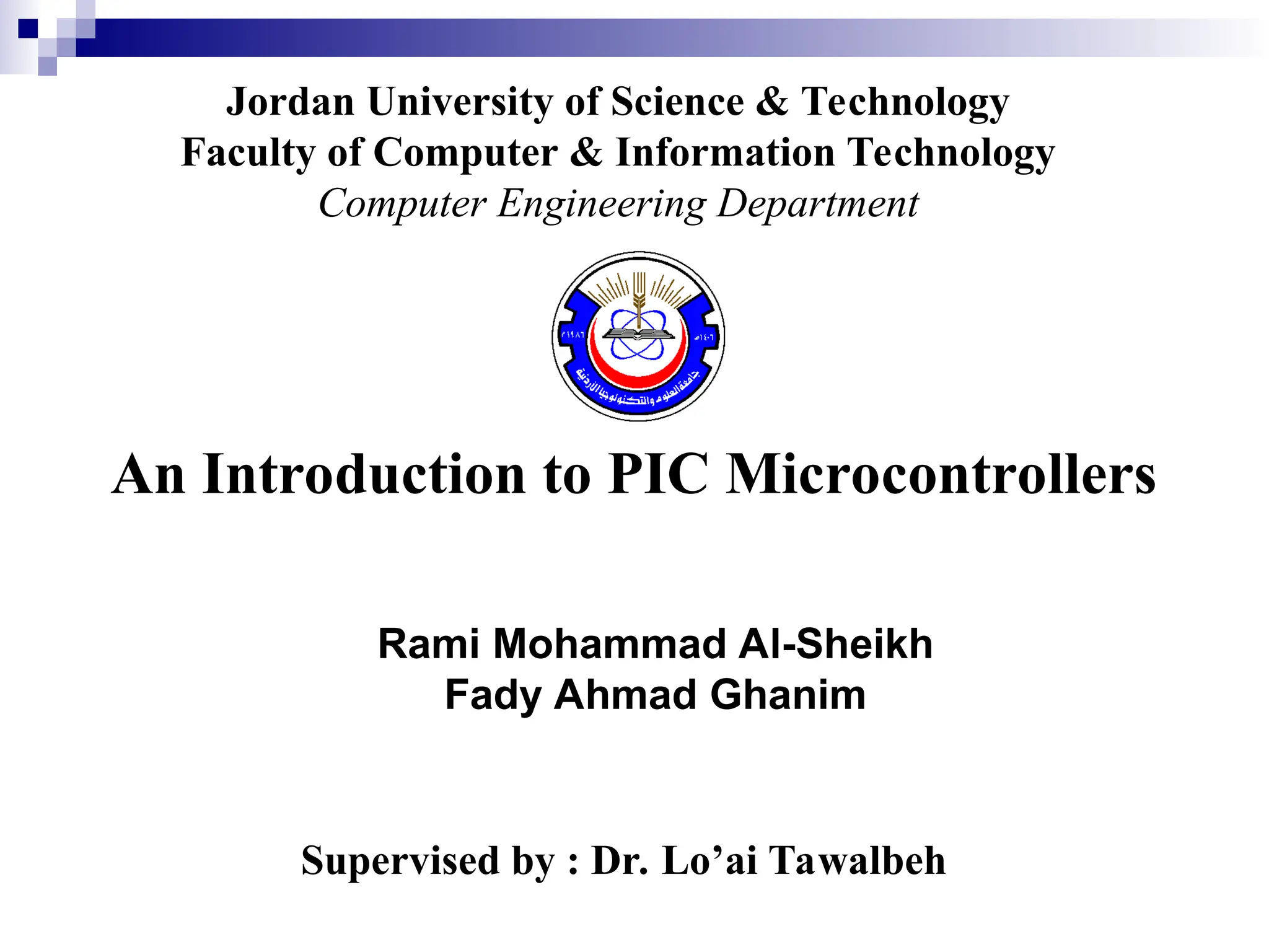 An Introduction to PIC Microcontrollers
Supervised by : Dr. Lo’ai Tawalbeh
Jordan University of Science & Technology
Faculty of Computer & Information Technology
Computer Engineering Department
Rami Mohammad Al-Sheikh
Fady Ahmad Ghanim
 