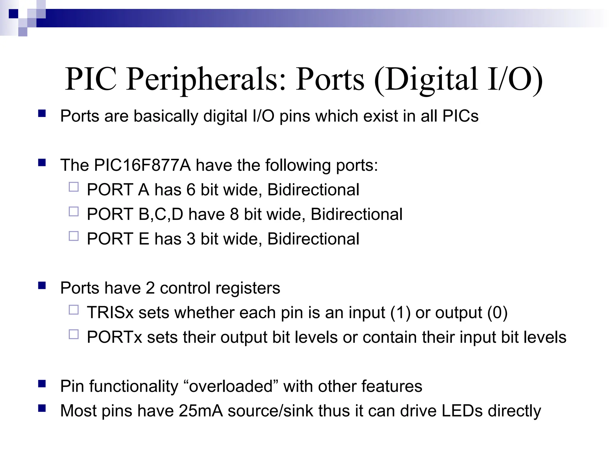 PIC Peripherals: Ports (Digital I/O)
 Ports are basically digital I/O pins which exist in all PICs
 The PIC16F877A have the following ports:
 PORT A has 6 bit wide, Bidirectional
 PORT B,C,D have 8 bit wide, Bidirectional
 PORT E has 3 bit wide, Bidirectional
 Ports have 2 control registers
 TRISx sets whether each pin is an input (1) or output (0)
 PORTx sets their output bit levels or contain their input bit levels
 Pin functionality “overloaded” with other features
 Most pins have 25mA source/sink thus it can drive LEDs directly
 