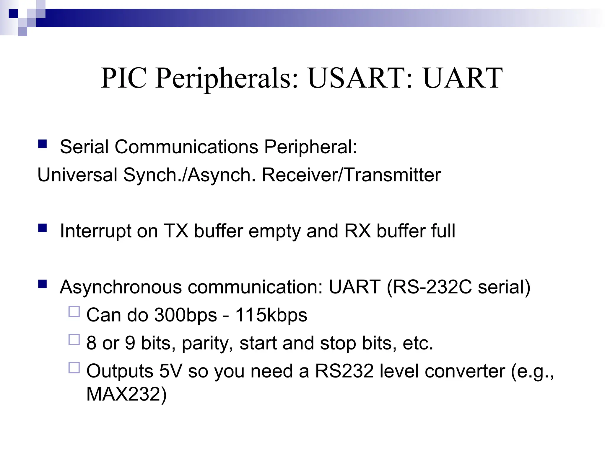 PIC Peripherals: USART: UART
 Serial Communications Peripheral:
Universal Synch./Asynch. Receiver/Transmitter
 Interrupt on TX buffer empty and RX buffer full
 Asynchronous communication: UART (RS-232C serial)
 Can do 300bps - 115kbps
 8 or 9 bits, parity, start and stop bits, etc.
 Outputs 5V so you need a RS232 level converter (e.g.,
MAX232)
 