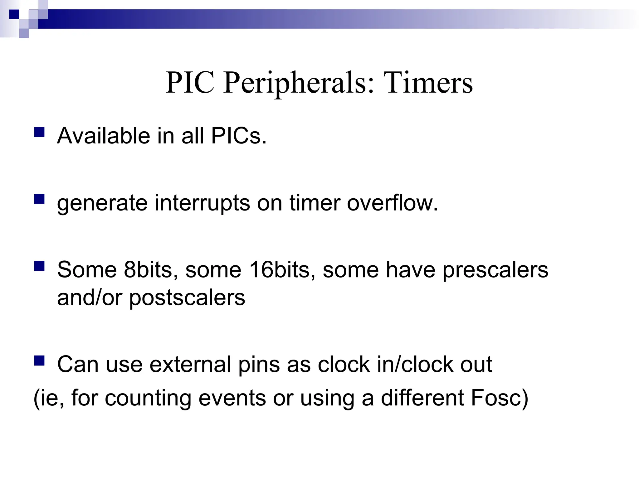 PIC Peripherals: Timers
 Available in all PICs.
 generate interrupts on timer overflow.
 Some 8bits, some 16bits, some have prescalers
and/or postscalers
 Can use external pins as clock in/clock out
(ie, for counting events or using a different Fosc)
 