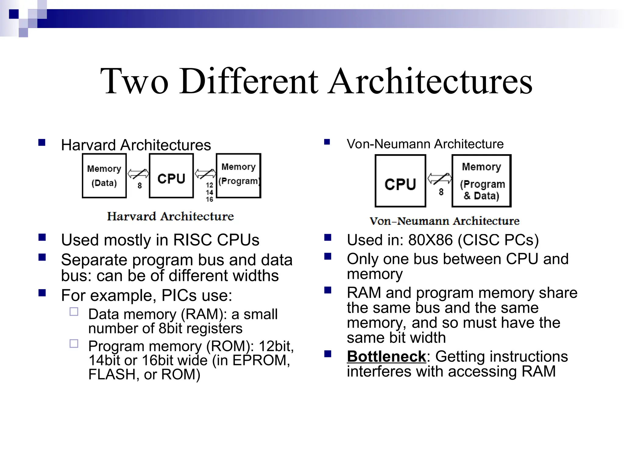 Two Different Architectures
 Harvard Architectures
 Used mostly in RISC CPUs
 Separate program bus and data
bus: can be of different widths
 For example, PICs use:
 Data memory (RAM): a small
number of 8bit registers
 Program memory (ROM): 12bit,
14bit or 16bit wide (in EPROM,
FLASH, or ROM)
 Von-Neumann Architecture
 Used in: 80X86 (CISC PCs)
 Only one bus between CPU and
memory
 RAM and program memory share
the same bus and the same
memory, and so must have the
same bit width
 Bottleneck: Getting instructions
interferes with accessing RAM
 