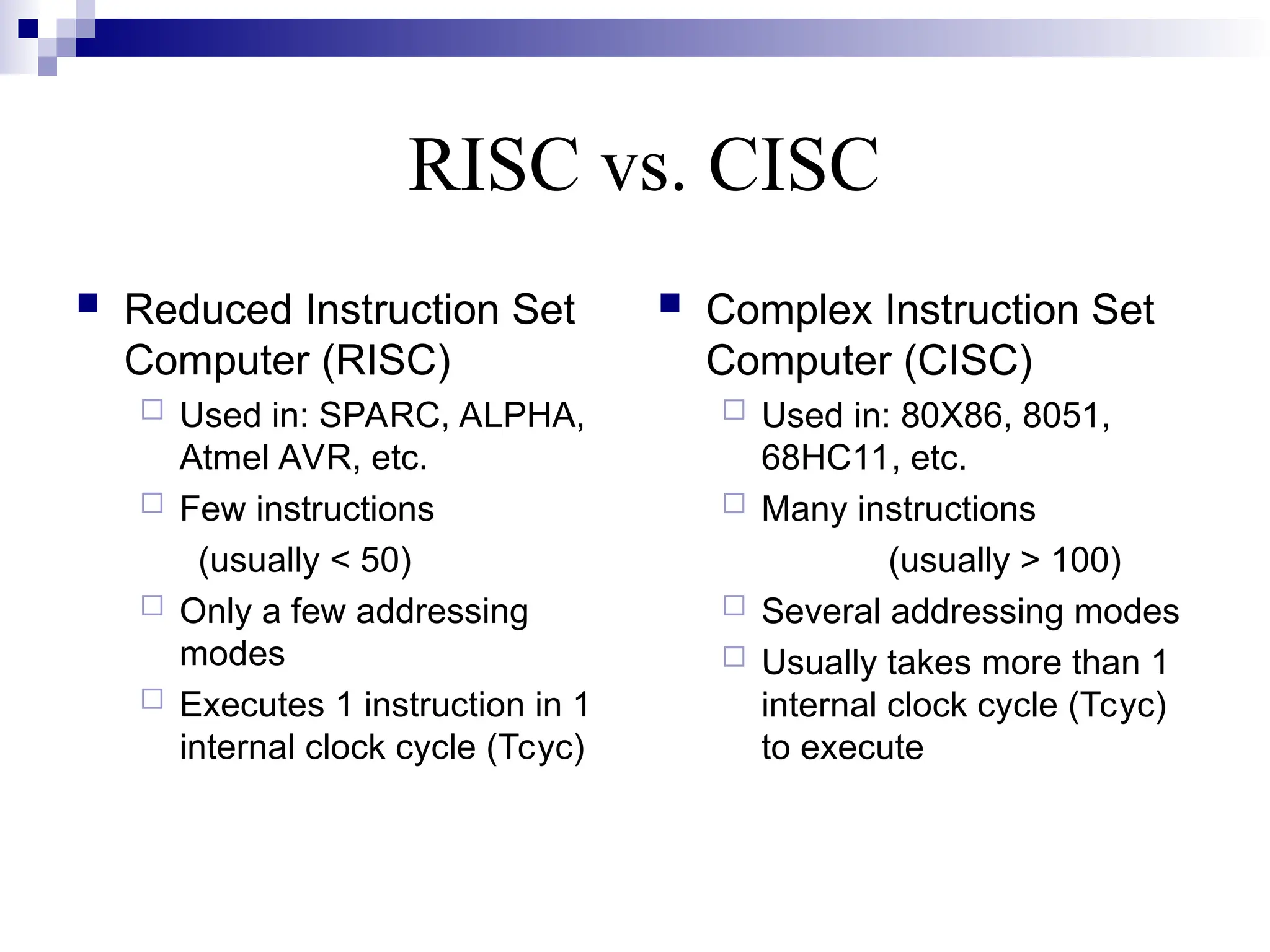 RISC vs. CISC
 Reduced Instruction Set
Computer (RISC)
 Used in: SPARC, ALPHA,
Atmel AVR, etc.
 Few instructions
(usually < 50)
 Only a few addressing
modes
 Executes 1 instruction in 1
internal clock cycle (Tcyc)
 Complex Instruction Set
Computer (CISC)
 Used in: 80X86, 8051,
68HC11, etc.
 Many instructions
(usually > 100)
 Several addressing modes
 Usually takes more than 1
internal clock cycle (Tcyc)
to execute
 