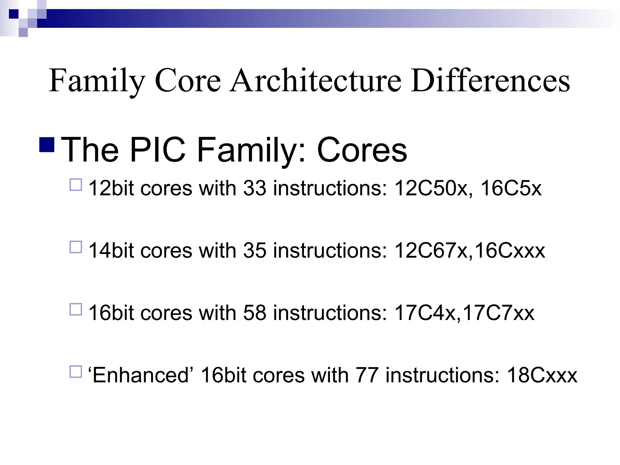 Family Core Architecture Differences
The PIC Family: Cores
 12bit cores with 33 instructions: 12C50x, 16C5x
 14bit cores with 35 instructions: 12C67x,16Cxxx
 16bit cores with 58 instructions: 17C4x,17C7xx
 ‘Enhanced’ 16bit cores with 77 instructions: 18Cxxx
 
