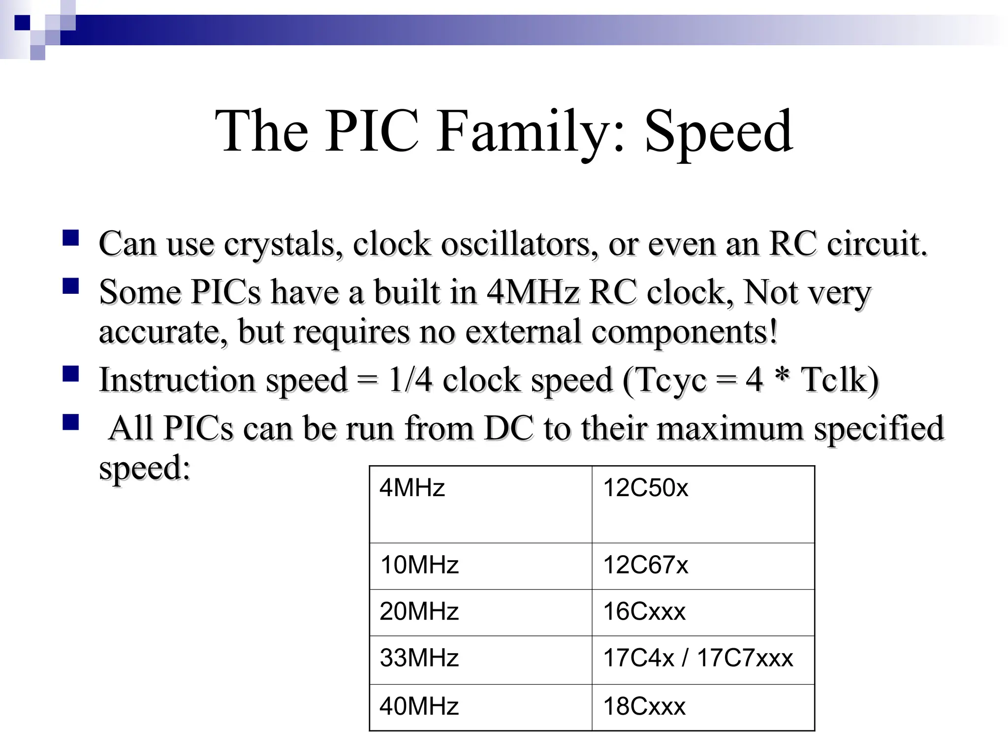 The PIC Family: Speed
 Can use crystals, clock oscillators, or even an RC circuit.
Can use crystals, clock oscillators, or even an RC circuit.
 Some PICs have a built in 4MHz RC clock, Not very
Some PICs have a built in 4MHz RC clock, Not very
accurate, but requires no external components!
accurate, but requires no external components!
 Instruction speed = 1/4 clock speed (Tcyc = 4 * Tclk)
Instruction speed = 1/4 clock speed (Tcyc = 4 * Tclk)
 All PICs can be run from DC to their maximum specified
All PICs can be run from DC to their maximum specified
speed:
speed: 12C50x
4MHz
12C67x
10MHz
16Cxxx
20MHz
17C4x / 17C7xxx
33MHz
18Cxxx
40MHz
 