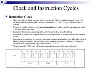 Clock and Instruction Cycles
 Instruction Clock
Instruction Clock
 Clock from the oscillator enters a microcontroller via OSC1 pin where internal circuit of a
microcontroller divides the clock into four even clocks Q1, Q2, Q3, and Q4 which do not
overlap.
 These four clocks make up one instruction cycle (also called machine cycle) during which
one instruction is executed.
 Execution of instruction starts by calling an instruction that is next in string.
 Instruction is called from program memory on every Q1 and is written in instruction register
on Q4.
 Decoding and execution of instruction are done between the next Q1 and Q4 cycles. On the
following diagram we can see the relationship between instruction cycle and clock of the
oscillator (OSC1) as well as that of internal clocks Q1-Q4.
 Program counter (PC) holds information about the address of the next instruction.
 