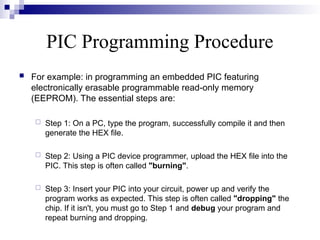 PIC Programming Procedure
 For example: in programming an embedded PIC featuring
electronically erasable programmable read-only memory
(EEPROM). The essential steps are:
 Step 1: On a PC, type the program, successfully compile it and then
generate the HEX file.
 Step 2: Using a PIC device programmer, upload the HEX file into the
PIC. This step is often called "burning".
 Step 3: Insert your PIC into your circuit, power up and verify the
program works as expected. This step is often called "dropping" the
chip. If it isn't, you must go to Step 1 and debug your program and
repeat burning and dropping.
 