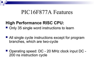 PIC16F877A Features
High Performance RISC CPU:
 Only 35 single word instructions to learn
 All single cycle instructions except for program
branches, which are two-cycle
 Operating speed: DC - 20 MHz clock input DC -
200 ns instruction cycle
 