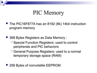 PIC Memory
 The PIC16F877A has an 8192 (8k) 14bit instruction
program memory
 368 Bytes Registers as Data Memory :
 Special Function Registers: used to control
peripherals and PIC behaviors
 General Purpose Registers: used to a normal
temporary storage space (RAM)
 256 Bytes of nonvolatile EEPROM
 