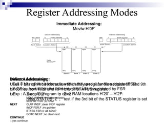 Register Addressing Modes
Indirect Addressing:
• Full 8 bit register address is written the special function register FSR
• INDF is used to get the content of the address pointed by FSR
• Exp : A sample program to clear RAM locations H’20’ – H’2F:
MOVLW 0x20 ;initialize pointer
MOVWF FSR ;to RAM
NEXT CLRF INDF ;clear INDF register
INCF FSR,F ;inc pointer
BTFSS FSR,4 ;all done?
GOTO NEXT ;no clear next
CONTINUE
: ;yes continue
Immediate Addressing:
Movlw H’0F’
Direct Addressing:
Uses 7 bits of 14 bit instruction to identify a register file address 8th and 9th
bit comes from RP0 and RP1 bits of STATUS register.
i.e. Z equ D’2’ ; Z=2
btfss STATUS, Z ; test if the 3rd bit of the STATUS register is set
 