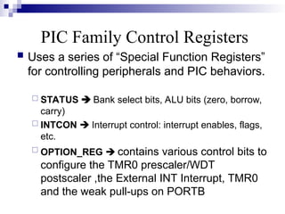 PIC Family Control Registers
 Uses a series of “Special Function Registers”
for controlling peripherals and PIC behaviors.
 STATUS  Bank select bits, ALU bits (zero, borrow,
carry)
 INTCON  Interrupt control: interrupt enables, flags,
etc.
 OPTION_REG  contains various control bits to
configure the TMR0 prescaler/WDT
postscaler ,the External INT Interrupt, TMR0
and the weak pull-ups on PORTB
 