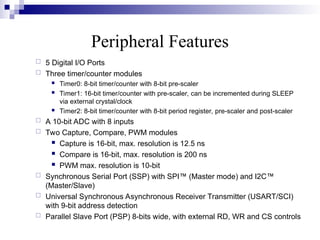 Peripheral Features
 5 Digital I/O Ports
 Three timer/counter modules
 Timer0: 8-bit timer/counter with 8-bit pre-scaler
 Timer1: 16-bit timer/counter with pre-scaler, can be incremented during SLEEP
via external crystal/clock
 Timer2: 8-bit timer/counter with 8-bit period register, pre-scaler and post-scaler
 A 10-bit ADC with 8 inputs
 Two Capture, Compare, PWM modules
 Capture is 16-bit, max. resolution is 12.5 ns
 Compare is 16-bit, max. resolution is 200 ns
 PWM max. resolution is 10-bit
 Synchronous Serial Port (SSP) with SPI™ (Master mode) and I2C™
(Master/Slave)
 Universal Synchronous Asynchronous Receiver Transmitter (USART/SCI)
with 9-bit address detection
 Parallel Slave Port (PSP) 8-bits wide, with external RD, WR and CS controls
 
