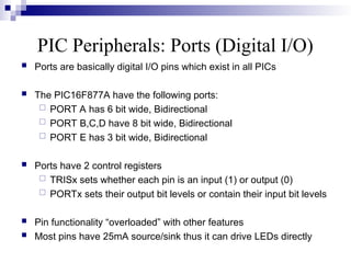 PIC Peripherals: Ports (Digital I/O)
 Ports are basically digital I/O pins which exist in all PICs
 The PIC16F877A have the following ports:
 PORT A has 6 bit wide, Bidirectional
 PORT B,C,D have 8 bit wide, Bidirectional
 PORT E has 3 bit wide, Bidirectional
 Ports have 2 control registers
 TRISx sets whether each pin is an input (1) or output (0)
 PORTx sets their output bit levels or contain their input bit levels
 Pin functionality “overloaded” with other features
 Most pins have 25mA source/sink thus it can drive LEDs directly
 