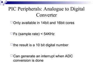 PIC Peripherals: Analogue to Digital
Converter
Only available in 14bit and 16bit cores
Fs (sample rate) < 54KHz
the result is a 10 bit digital number
Can generate an interrupt when ADC
conversion is done
 