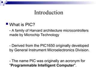 Introduction
 What is PIC?
- A family of Harvard architecture microcontrollers
made by Microchip Technology
- Derived from the PIC1650 originally developed
by General Instrument Microelectronics Division.
- The name PIC was originally an acronym for
"Programmable Intelligent Computer".
 