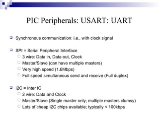 PIC Peripherals: USART: UART
 Synchronous communication: i.e., with clock signal
 SPI = Serial Peripheral Interface
 3 wire: Data in, Data out, Clock
 Master/Slave (can have multiple masters)
 Very high speed (1.6Mbps)
 Full speed simultaneous send and receive (Full duplex)
 I2C = Inter IC
 2 wire: Data and Clock
 Master/Slave (Single master only; multiple masters clumsy)
 Lots of cheap I2C chips available; typically < 100kbps
 