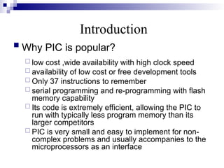 Introduction
 Why PIC is popular?
 low cost ,wide availability with high clock speed
 availability of low cost or free development tools
 Only 37 instructions to remember
 serial programming and re-programming with flash
memory capability
 Its code is extremely efficient, allowing the PIC to
run with typically less program memory than its
larger competitors
 PIC is very small and easy to implement for non-
complex problems and usually accompanies to the
microprocessors as an interface
 