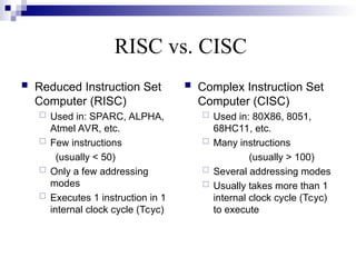 RISC vs. CISC
 Reduced Instruction Set
Computer (RISC)
 Used in: SPARC, ALPHA,
Atmel AVR, etc.
 Few instructions
(usually < 50)
 Only a few addressing
modes
 Executes 1 instruction in 1
internal clock cycle (Tcyc)
 Complex Instruction Set
Computer (CISC)
 Used in: 80X86, 8051,
68HC11, etc.
 Many instructions
(usually > 100)
 Several addressing modes
 Usually takes more than 1
internal clock cycle (Tcyc)
to execute
 