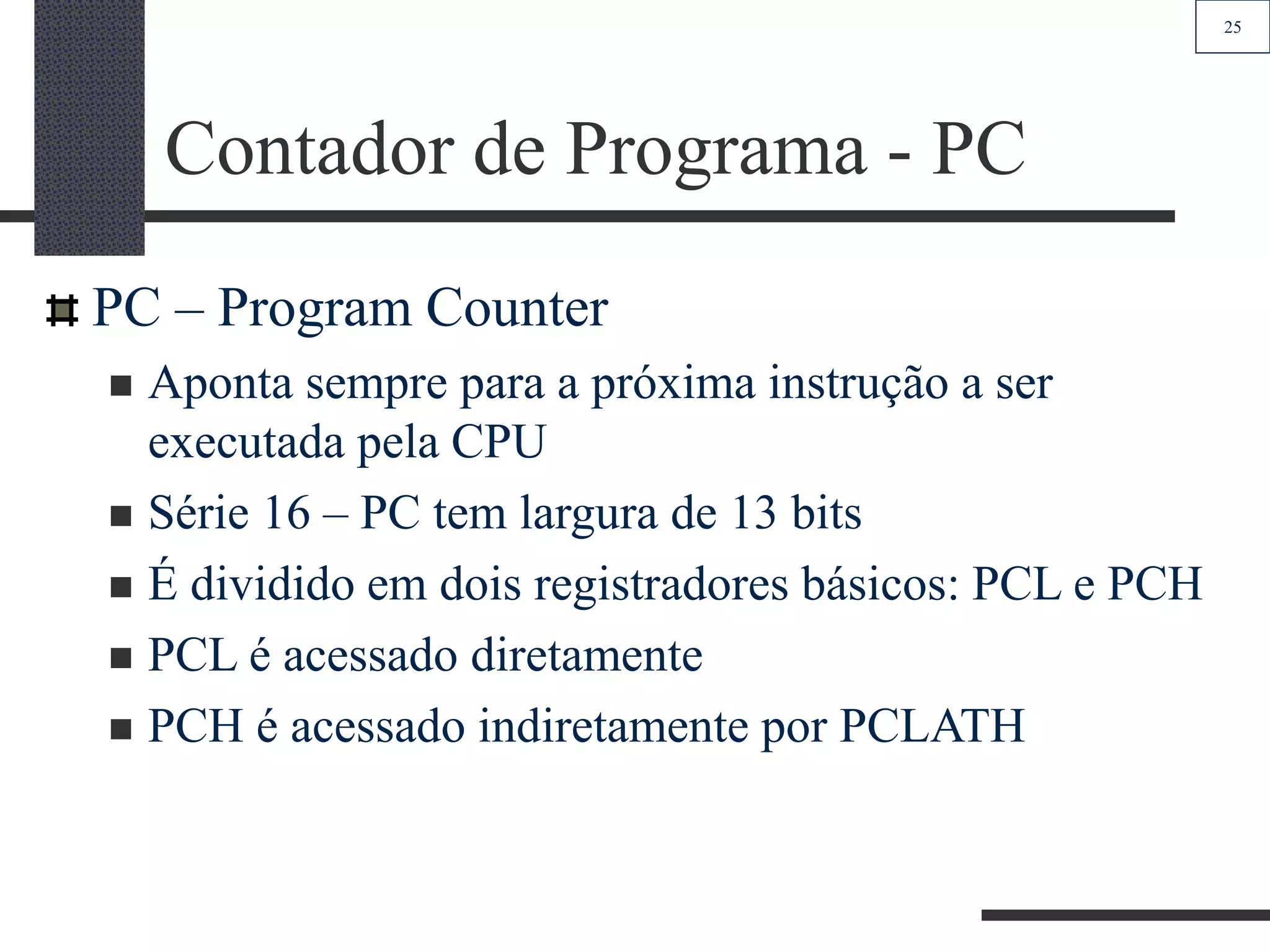 25
Contador de Programa - PC
PC – Program Counter
 Aponta sempre para a próxima instrução a ser
executada pela CPU
 Série 16 – PC tem largura de 13 bits
 É dividido em dois registradores básicos: PCL e PCH
 PCL é acessado diretamente
 PCH é acessado indiretamente por PCLATH
 