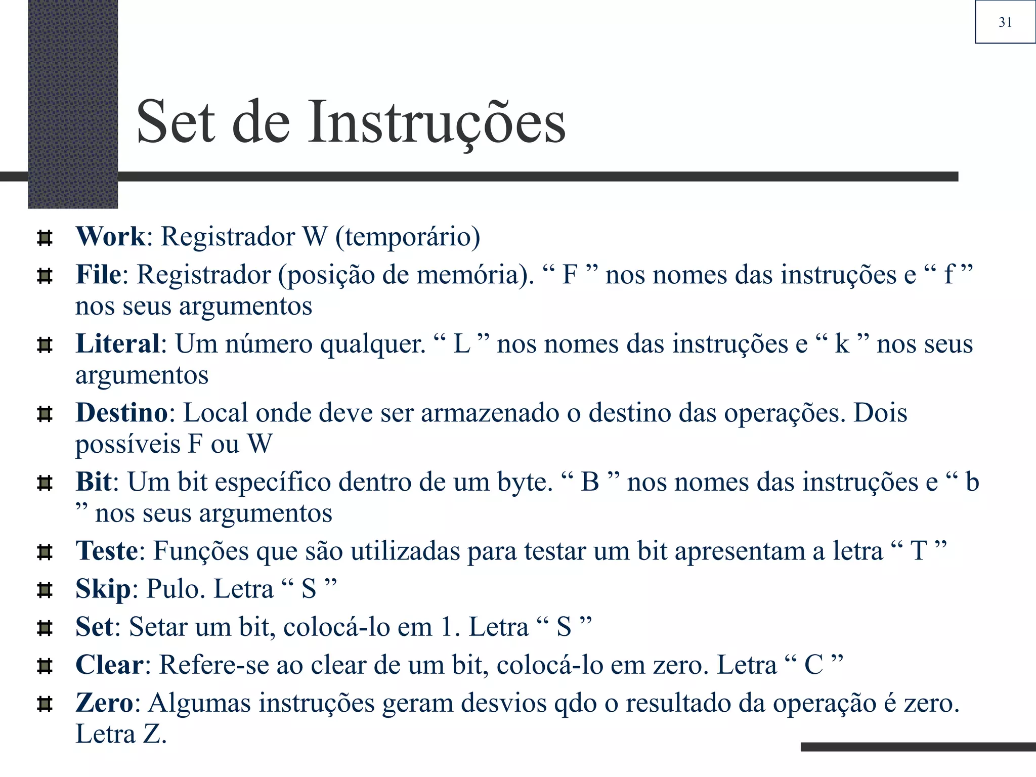 31
Set de Instruções
Work: Registrador W (temporário)
File: Registrador (posição de memória). “ F ” nos nomes das instruções e “ f ”
nos seus argumentos
Literal: Um número qualquer. “ L ” nos nomes das instruções e “ k ” nos seus
argumentos
Destino: Local onde deve ser armazenado o destino das operações. Dois
possíveis F ou W
Bit: Um bit específico dentro de um byte. “ B ” nos nomes das instruções e “ b
” nos seus argumentos
Teste: Funções que são utilizadas para testar um bit apresentam a letra “ T ”
Skip: Pulo. Letra “ S ”
Set: Setar um bit, colocá-lo em 1. Letra “ S ”
Clear: Refere-se ao clear de um bit, colocá-lo em zero. Letra “ C ”
Zero: Algumas instruções geram desvios qdo o resultado da operação é zero.
Letra Z.
 