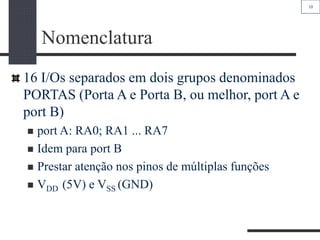 10
Nomenclatura
16 I/Os separados em dois grupos denominados
PORTAS (Porta A e Porta B, ou melhor, port A e
port B)
 port A: RA0; RA1 ... RA7
 Idem para port B
 Prestar atenção nos pinos de múltiplas funções
 VDD (5V) e VSS (GND)
 
