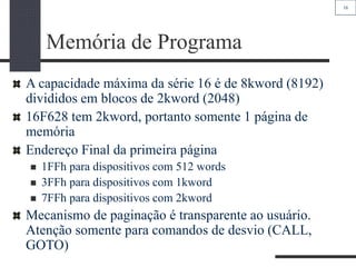 16
Memória de Programa
A capacidade máxima da série 16 é de 8kword (8192)
divididos em blocos de 2kword (2048)
16F628 tem 2kword, portanto somente 1 página de
memória
Endereço Final da primeira página
 1FFh para dispositivos com 512 words
 3FFh para dispositivos com 1kword
 7FFh para dispositivos com 2kword
Mecanismo de paginação é transparente ao usuário.
Atenção somente para comandos de desvio (CALL,
GOTO)
 