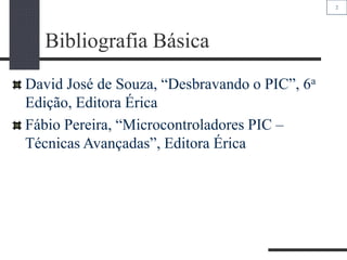 2
Bibliografia Básica
David José de Souza, “Desbravando o PIC”, 6a
Edição, Editora Érica
Fábio Pereira, “Microcontroladores PIC –
Técnicas Avançadas”, Editora Érica
 
