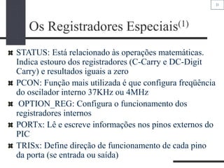 21
Os Registradores Especiais(1)
STATUS: Está relacionado às operações matemáticas.
Indica estouro dos registradores (C-Carry e DC-Digit
Carry) e resultados iguais a zero
PCON: Função mais utilizada é que configura freqüência
do oscilador interno 37KHz ou 4MHz
OPTION_REG: Configura o funcionamento dos
registradores internos
PORTx: Lê e escreve informações nos pinos externos do
PIC
TRISx: Define direção de funcionamento de cada pino
da porta (se entrada ou saída)
 