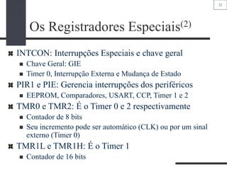 22
Os Registradores Especiais(2)
INTCON: Interrupções Especiais e chave geral
 Chave Geral: GIE
 Timer 0, Interrupção Externa e Mudança de Estado
PIR1 e PIE: Gerencia interrupções dos periféricos
 EEPROM, Comparadores, USART, CCP, Timer 1 e 2
TMR0 e TMR2: É o Timer 0 e 2 respectivamente
 Contador de 8 bits
 Seu incremento pode ser automático (CLK) ou por um sinal
externo (Timer 0)
TMR1L e TMR1H: É o Timer 1
 Contador de 16 bits
 