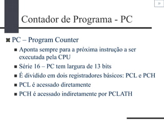 25
Contador de Programa - PC
PC – Program Counter
 Aponta sempre para a próxima instrução a ser
executada pela CPU
 Série 16 – PC tem largura de 13 bits
 É dividido em dois registradores básicos: PCL e PCH
 PCL é acessado diretamente
 PCH é acessado indiretamente por PCLATH
 