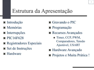 3
Estrutura da Apresentação
Introdução
Memórias
Interrupções
PIC16F628
Registradores Especiais
Set de Instruções
Hardware
Gravando o PIC
Programação
Recursos Avançados
 Timer, CCP, PWM,
Comparadores, Tensão
Ajustável, USART
Hardware Avançado
Projetos e Muita Prática !
 