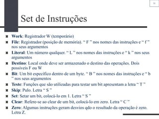 31
Set de Instruções
Work: Registrador W (temporário)
File: Registrador (posição de memória). “ F ” nos nomes das instruções e “ f ”
nos seus argumentos
Literal: Um número qualquer. “ L ” nos nomes das instruções e “ k ” nos seus
argumentos
Destino: Local onde deve ser armazenado o destino das operações. Dois
possíveis F ou W
Bit: Um bit específico dentro de um byte. “ B ” nos nomes das instruções e “ b
” nos seus argumentos
Teste: Funções que são utilizadas para testar um bit apresentam a letra “ T ”
Skip: Pulo. Letra “ S ”
Set: Setar um bit, colocá-lo em 1. Letra “ S ”
Clear: Refere-se ao clear de um bit, colocá-lo em zero. Letra “ C ”
Zero: Algumas instruções geram desvios qdo o resultado da operação é zero.
Letra Z.
 