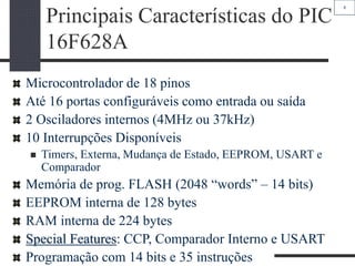 8
Principais Características do PIC
16F628A
Microcontrolador de 18 pinos
Até 16 portas configuráveis como entrada ou saída
2 Osciladores internos (4MHz ou 37kHz)
10 Interrupções Disponíveis
 Timers, Externa, Mudança de Estado, EEPROM, USART e
Comparador
Memória de prog. FLASH (2048 “words” – 14 bits)
EEPROM interna de 128 bytes
RAM interna de 224 bytes
Special Features: CCP, Comparador Interno e USART
Programação com 14 bits e 35 instruções
 