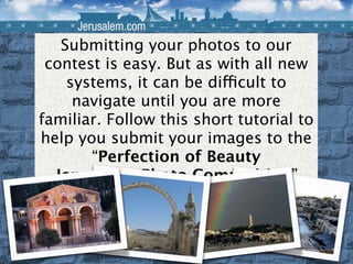 Submitting your photos to our contest is easy. But as with all new systems, it can be difficult to navigate until you are more familiar. Follow this short tutorial to help you submit your images to the  “Perfection of Beauty Jerusalem Photo Competition” 
