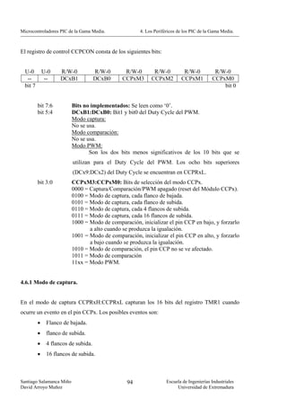 Microcontroladores PIC de la Gama Media.              4. Los Periféricos de los PIC de la Gama Media.



El registro de control CCPCON consta de los siguientes bits:


  U-0         U-0    R/W-0            R/W-0     R/W-0       R/W-0          R/W-0           R/W-0
   --          --    DCxB1            DCxB0    CCPxM3      CCPxM2         CCPxM1          CCPxM0
  bit 7                                                                                       bit 0


          bit 7:6         Bits no implementados: Se leen como ‘0’.
          bit 5:4         DCxB1:DCxB0: Bit1 y bit0 del Duty Cycle del PWM.
                          Modo captura:
                          No se usa.
                          Modo comparación:
                          No se usa.
                          Modo PWM:
                                 Son los dos bits menos significativos de los 10 bits que se
                          utilizan para el Duty Cycle del PWM. Los ocho bits superiores
                          (DCx9:DCx2) del Duty Cycle se encuentran en CCPRxL.
          bit 3:0         CCPxM3:CCPxM0: Bits de selección del modo CCPx.
                          0000 = Captura/Comparación/PWM apagado (reset del Módulo CCPx).
                          0100 = Modo de captura, cada flanco de bajada.
                          0101 = Modo de captura, cada flanco de subida.
                          0110 = Modo de captura, cada 4 flancos de subida.
                          0111 = Modo de captura, cada 16 flancos de subida.
                          1000 = Modo de comparación, inicializar el pin CCP en bajo, y forzarlo
                                 a alto cuando se produzca la igualación.
                          1001 = Modo de comparación, inicializar el pin CCP en alto, y forzarlo
                                 a bajo cuando se produzca la igualación.
                          1010 = Modo de comparación, el pin CCP no se ve afectado.
                          1011 = Modo de comparación
                          11xx = Modo PWM.


4.6.1 Modo de captura.


En el modo de captura CCPRxH:CCPRxL capturan los 16 bits del registro TMR1 cuando
ocurre un evento en el pin CCPx. Los posibles eventos son:
          •    Flanco de bajada.
          •    flanco de subida.
          •    4 flancos de subida.
          •    16 flancos de subida.



Santiago Salamanca Miño                          94                Escuela de Ingenierías Industriales
David Arroyo Muñoz                                                      Universidad de Extremadura
 