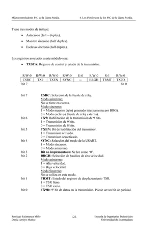 Microcontroladores PIC de la Gama Media.               4. Los Periféricos de los PIC de la Gama Media.



Tiene tres modos de trabajo:
        •   Asíncrono (full – duplex).
        •   Maestro síncrono (half duplex).
        •   Esclavo síncrono (half duplex).


Los registros asociados a este módulo son:
        •   TXSTA: Registro de control y estado de la transmisión.


         R/W-0      R/W-0       R/W-0      R/W-0       U-0     R/W-0        R-1        R/W-0
         CSRC        TX9        TXEN       SYNC         --     BRGH        TRMT        TX9D
        bit 7                                                                             bit 0


        bit 7             CSRC: Selección de la fuente de reloj.
                          Modo asíncrono:
                          No se tiene en cuenta.
                          Modo síncrono:
                          1 = Modo maestro (reloj generado internamente por BRG).
                          0 = Modo esclavo ( fuente de reloj externa).
        bit 6             TX9: Habilitación de la transmisión de 9 bits.
                          1 = Transmisión de 9 bits.
                          0 = Transmisión de 8 bits.
        bit 5             TXEN: Bit de habilitación del transmisor.
                          1 = Transmisor activado.
                          0 = Transmisor desactivado.
        bit 4             SYNC: Selección del modo de la USART.
                          1 = Modo síncrono.
                          0 = Modo asíncrono.
        bit 3             Bit no implementado: Se lee como ‘0’.
        bit 2             BRGH: Selección de baudios de alta velocidad.
                          Modo asíncrono:
                          1 = Alta velocidad.
                          0 = Baja velocidad.
                          Modo Síncrono:
                          No se utiliza en este modo.
        bit 1             TRMT: Estado del registro de desplazamiento TSR.
                          1 = TSR lleno.
                          0 = TSR vacío.
        bit 0             TX9D: 9º bit de datos en la transmisión. Puede ser un bit de paridad.




Santiago Salamanca Miño                          126                Escuela de Ingenierías Industriales
David Arroyo Muñoz                                                       Universidad de Extremadura
 