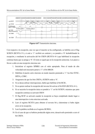 Microcontroladores PIC de la Gama Media.             4. Los Periféricos de los PIC de la Gama Media.




                                Figura 4.47 Transmisión síncrona.


Con respecto a la recepción, una vez que el maestro se ha configurado, se habilita con el flag
SCREN (RCSTA<5>), si está a ‘1’ recibirá un carácter y se pondrá a ‘0’ deshabilitando la
recepción, o mediante la activación del bit CREN (RCSTA<4>) que habilitará la recepción
continua hasta que se ponga a ‘0’. El resto es igual que en la recepción asíncrona. Los pasos a
llevar a cabo en una recepción síncrona son:
        1. Inicializar el registro SPBRG con el valor apropiado. Para el modo de alta
            velocidad será necesario poner a ‘1’ el bit BRGH.
        2. Habilitar el puerto serie síncrono en modo maestro poniendo a ‘1’ los bits SYNC,
            SPEN y CSRC.
        3. Asegurarse de que los bits CREN y SCREN están a ‘0’.
        4. Si se desea utilizar interrupciones, habrá que habilitar el bit RCIE..
        5. Si se quiere realizar la recepción del noveno bit activar el bit RX9 (RCSTA<6>).
        6. Si se necesita la recepción única se pondrá a ‘1’ en bit SCREN, mientras que para
            recepción continua se activará CREN
        7. El flag RCIF se activará cuando la recepción se haya completado dando lugar a
            una interrupción si esta estuviese activada.
        8. Leer el registro RCSTA para obtener el noveno bit y determinar si hubo algún
            error en la recepción.
        9. Leer la palabra recibida en el registro RCREG.
        10. En el caso de que se hubiera producido algún error, desactivarlo poniendo a cero el
            bit CREN.




Santiago Salamanca Miño                        134                Escuela de Ingenierías Industriales
David Arroyo Muñoz                                                     Universidad de Extremadura
 