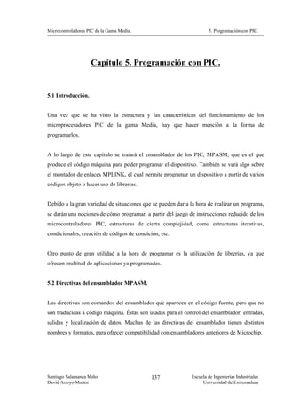 Microcontroladores PIC de la Gama Media.                              5. Programación con PIC.




                    Capítulo 5. Programación con PIC.


5.1 Introducción.


Una vez que se ha visto la estructura y las características del funcionamiento de los
microprocesadores PIC de la gama Media, hay que hacer mención a la forma de
programarlos.


A lo largo de este capítulo se tratará el ensamblador de los PIC, MPASM, que es el que
produce el código máquina para poder programar el dispositivo. También se verá algo sobre
el montador de enlaces MPLINK, el cual permite programar un dispositivo a partir de varios
códigos objeto o hacer uso de librerías.


Debido a la gran variedad de situaciones que se pueden dar a la hora de realizar un programa,
se darán una nociones de cómo programar, a partir del juego de instrucciones reducido de los
microcontroladores PIC, estructuras de cierta complejidad, como estructuras iterativas,
condicionales, creación de códigos de condición, etc.


Otro punto de gran utilidad a la hora de programar es la utilización de librerías, ya que
ofrecen multitud de aplicaciones ya programadas.


5.2 Directivas del ensamblador MPASM.


Las directivas son comandos del ensamblador que aparecen en el código fuente, pero que no
son traducidas a código máquina. Éstas son usadas para el control del ensamblador; entradas,
salidas y localización de datos. Muchas de las directivas del ensamblador tienen distintos
nombres y formatos, para ofrecer compatibilidad con ensambladores anteriores de Microchip.




Santiago Salamanca Miño                      137              Escuela de Ingenierías Industriales
David Arroyo Muñoz                                                 Universidad de Extremadura
 