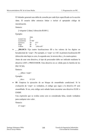 Microcontroladores PIC de la Gama Media.                                 5. Programación con PIC.



            El linkador generará una tabla de consulta por cada byte especificado en la sección
            idata. El usuario debe entonces linkar o incluir el apropiado código de
            inicialización.
            Sintaxis:
                [<etiqueta>] idata [<dirección RAM>]
            Ejemplo:
                                idata
                LimiteV dw      0
                LimiteH dw      D’300’
                Ganancia        dw     D’5’
                Flags           db     0
                Cadena          db     ‘¡Hola allí!’

        •   _ _IDLOCS: Fija cuatro localizaciones ID a los valores de los dígitos en
            hexadecimal de <expr>. Por ejemplo, si <expr> es 1AF, la primera localización ID
            (dirección más baja) es cero, la segunda uno, la tercera diez, y la cuarta quince.
            Antes de usar esta directiva, el tipo de procesador debe ser indicado mediante la
            directiva LIST o PROCESSOR. Esta directiva no es válida para la familia de los
            PIC17CXX.
            Sintaxis:
                _ _idlocs <expr>
            Ejemplo:
                _ _idlocs       H’1234’
        •   IF: Empieza la ejecución de un bloque de ensamblado condicional. Si la
            evaluación de <expr> es verdadera, el código que sigue a la directiva IF será
            ensamblado. Si no, este código será saltado hasta encontrar una directiva ELSE o
            ENDIF.
            Una expresión que se evalúa como cero es considerada falsa, siendo verdadera
            para cualquier otro valor.
            Sintaxis:
                if <expr>




Santiago Salamanca Miño                           148            Escuela de Ingenierías Industriales
David Arroyo Muñoz                                                    Universidad de Extremadura
 