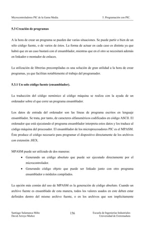 Microcontroladores PIC de la Gama Media.                               5. Programación con PIC.



5.3 Creación de programas


A la hora de crear un programa se pueden dar varias situaciones. Se puede partir o bien de un
sólo código fuente, o de varios de éstos. La forma de actuar en cada caso es distinta ya que
habrá que en un caso bastará con el ensamblador, mientras que en el otro se necesitará además
en linkador o montador de enlaces.


La utilización de librerías precompiladas es una solución de gran utilidad a la hora de crear
programas, ya que facilitan notablemente el trabajo del programador.


5.3.1 Un solo código fuente (ensamblador).


La traducción del código nemónico al código máquina se realiza con la ayuda de un
ordenador sobre el que corre un programa ensamblador.


Los datos de entrada del ordenador son las líneas de programa escritos en lenguaje
ensamblador. Se trata, por tanto, de caracteres alfanuméricos codificados en código ASCII. El
ordenador que está ejecutando el programa ensamblador interpreta estos datos y los traduce al
código máquina del procesador. El ensamblador de los microprocesadores PIC es el MPASM.
Éste produce el código necesario para programar el dispositivo directamente de los archivos
con extensión .HEX.


MPASM puede ser utilizado de dos maneras:
        •   Generando un código absoluto que puede ser ejecutado directamente por el
            microcontrolador.
        •   Generando código objeto que puede ser linkado junto con otro programa
            ensamblador o módulos compilados.


La opción más común del uso de MPASM es la generación de código absoluto. Cuando un
archivo fuente es ensamblado de esta manera, todos los valores usados en este deben estar
definidos dentro del mismo archivo fuente, o en los archivos que son implícitamente



Santiago Salamanca Miño                      156              Escuela de Ingenierías Industriales
David Arroyo Muñoz                                                 Universidad de Extremadura
 
