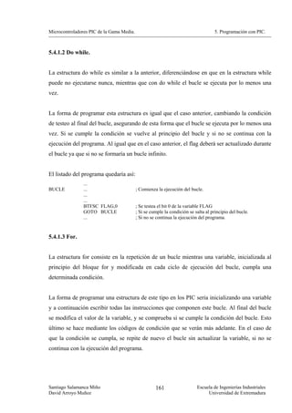 Microcontroladores PIC de la Gama Media.                                             5. Programación con PIC.



5.4.1.2 Do while.


La estructura do while es similar a la anterior, diferenciándose en que en la estructura while
puede no ejecutarse nunca, mientras que con do while el bucle se ejecuta por lo menos una
vez.


La forma de programar esta estructura es igual que el caso anterior, cambiando la condición
de testeo al final del bucle, asegurando de esta forma que el bucle se ejecuta por lo menos una
vez. Si se cumple la condición se vuelve al principio del bucle y si no se continua con la
ejecución del programa. Al igual que en el caso anterior, el flag deberá ser actualizado durante
el bucle ya que si no se formaría un bucle infinito.


El listado del programa quedaría así:
                ...
BUCLE           ...                        ; Comienza la ejecución del bucle.
                ...
                ...
                BTFSC FLAG,0               ; Se testea el bit 0 de la variable FLAG
                GOTO BUCLE                 ; Si se cumple la condición se salta al principio del bucle.
                ...                        ; Si no se continua la ejecución del programa.


5.4.1.3 For.


La estructura for consiste en la repetición de un bucle mientras una variable, inicializada al
principio del bloque for y modificada en cada ciclo de ejecución del bucle, cumpla una
determinada condición.


La forma de programar una estructura de este tipo en los PIC sería inicializando una variable
y a continuación escribir todas las instrucciones que componen este bucle. Al final del bucle
se modifica el valor de la variable, y se comprueba si se cumple la condición del bucle. Esto
último se hace mediante los códigos de condición que se verán más adelante. En el caso de
que la condición se cumpla, se repite de nuevo el bucle sin actualizar la variable, si no se
continua con la ejecución del programa.




Santiago Salamanca Miño                              161                   Escuela de Ingenierías Industriales
David Arroyo Muñoz                                                              Universidad de Extremadura
 