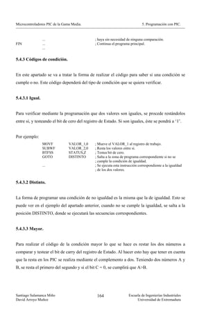 Microcontroladores PIC de la Gama Media.                                     5. Programación con PIC.



                 ...                          ; haya sin necesidad de ninguna comparación.
FIN              ...                          ; Continua el programa principal.
                 ...


5.4.3 Códigos de condición.


En este apartado se va a tratar la forma de realizar el código para saber si una condición se
cumple o no. Este código dependerá del tipo de condición que se quiera verificar.


5.4.3.1 Igual.


Para verificar mediante la programación que dos valores son iguales, se procede restándolos
entre si, y testeando el bit de cero del registro de Estado. Si son iguales, éste se pondrá a ‘1’.


Por ejemplo:
                 MOVF           VALOR_1,0     ; Mueve el VALOR_1 al registro de trabajo.
                 SUBWF          VALOR_2,0     ; Resta los valores entre si.
                 BTFSS          STATUS,Z      ; Testea bit de cero.
                 GOTO           DISTINTO      ; Salta a la zona de programa correspondiente si no se
                                              ; cumple la condición de igualdad.
                 ...                          ; Se ejecuta esta instrucción correspondiente a la igualdad
                                              ; de los dos valores.


5.4.3.2 Distinto.


La forma de programar una condición de no igualdad es la misma que la de igualdad. Esto se
puede ver en el ejemplo del apartado anterior, cuando no se cumple la igualdad, se salta a la
posición DISTINTO, donde se ejecutará las secuencias correspondientes.


5.4.3.3 Mayor.


Para realizar el código de la condición mayor lo que se hace es restar los dos números a
comparar y testear el bit de carry del registro de Estado. Al hacer esto hay que tener en cuenta
que la resta en los PIC se realiza mediante el complemento a dos. Teniendo dos números A y
B, se resta el primero del segundo y si el bit C = 0, se cumplirá que A>B.




Santiago Salamanca Miño                         164                 Escuela de Ingenierías Industriales
David Arroyo Muñoz                                                       Universidad de Extremadura
 
