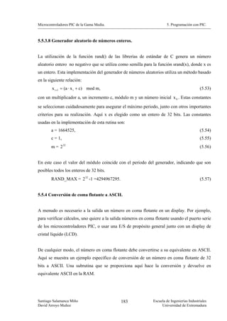 Microcontroladores PIC de la Gama Media.                               5. Programación con PIC.



5.5.3.8 Generador aleatorio de números enteros.


La utilización de la función rand() de las librerías de estándar de C genera un número
aleatorio entero no negativo que se utiliza como semilla para la función srand(x), donde x es
un entero. Esta implementación del generador de números aleatorios utiliza un método basado
en la siguiente relación:
        x i +1 = (a · x i + c) mod m,                                                        (5.53)
con un multiplicador a, un incremento c, módulo m y un número inicial x 0 . Estas constantes
se seleccionan cuidadosamente para asegurar el máximo periodo, junto con otros importantes
criterios para su realización. Aquí x es elegido como un entero de 32 bits. Las constantes
usadas en la implementación de esta rutina son:
       a = 1664525,                                                                          (5.54)
       c = 1,                                                                                (5.55)
       m = 2 32                                                                              (5.56)


En este caso el valor del módulo coincide con el periodo del generador, indicando que son
posibles todos los enteros de 32 bits.
       RAND_MAX = 2 32 -1 =4294967295.                                                       (5.57)


5.5.4 Conversión de coma flotante a ASCII.


A menudo es necesario a la salida un número en coma flotante en un display. Por ejemplo,
para verificar cálculos, uno quiere a la salida números en coma flotante usando el puerto serie
de los microcontroladores PIC, o usar una E/S de propósito general junto con un display de
cristal líquido (LCD).


De cualquier modo, el número en coma flotante debe convertirse a su equivalente en ASCII.
Aquí se muestra un ejemplo específico de conversión de un número en coma flotante de 32
bits a ASCII. Una subrutina que se proporciona aquí hace la conversión y devuelve en
equivalente ASCII en la RAM.




Santiago Salamanca Miño                      183               Escuela de Ingenierías Industriales
David Arroyo Muñoz                                                  Universidad de Extremadura
 