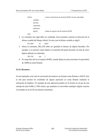 Microcontroladores PIC de la Gama Media.                                         5. Programación con PIC.



                cblock                     ; reserva cuatro bytes de memoria RAM, uno por cada dígito
                          unidades         ;
                          decimas
                          centesimas
                          milesimas
                          digito5          ; añade un registro más de memoria RAM.
                endc
    2. La constante last_digit debe ser cambiada. Esta constante contiene la dirección de la
        última variable del bloque cblock. En este caso la última variable es digit5.
                last_digit          set    digit5
    3. Ahora la constante, SIG_FIG debe ser igualada al número de dígitos deseados. Por
        ejemplo, si se quieren cuatro dígitos a la derecha del punto decimal, un total de cinco
        dígitos deberán ser obtenidos.
                SIG_FIG             equ    5
    4. Se carga diez mil en el registro BARG, usando fprep.exe para encontrar el equivalente
        de 10000 en coma flotante.


5.5.4.3 Resumen.


En este apartado se ha visto la conversión de números en formato coma flotante a ASCII. Esto
es útil para mostrar los resultados de alguna operación en coma flotante mediante la
utilización de displays. Un ejemplo de esta aplicación podría ser la lectura en un pin de una
entrada de entre 0.000 y 3.500 voltios, que mediante el convertidor analógico digital, muestra
el resultado en un LCD con números decimales.




Santiago Salamanca Miño                             185                 Escuela de Ingenierías Industriales
David Arroyo Muñoz                                                           Universidad de Extremadura
 