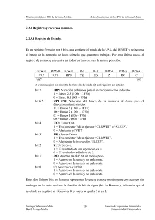 Microcontroladores PIC de la Gama Media.            2. La Arquitectura de los PIC de la Gama Media



2.2.3 Registros y recursos comunes.


2.2.3.1 Registro de Estado.


Es un registro formado por 8 bits, que contiene el estado de la UAL, del RESET y selecciona
el banco de la memoria de datos sobre la que queremos trabajar.. Por esta última causa, el
registro de estado se encuentra en todos los bancos, y en la misma posición.


          R/W-0       R/W-0      R/W-0      R-1        R-1       R/W-x       R/W-x        R/W-x
           IRP         RP1        RP0       TO         PD          Z          DC            C
         bit7                                                                                bit0
        A continuación se muestra la función de cada bit del registro de estado.
        bit 7             IRP: Selección de bancos para el direccionamiento indirecto.
                          1 = Banco 2,3 (100h – 1FFh)
                          0 = Banco 0,1 (00h – FFh)
        bit 6:5           RP1:RP0: Selección del banco de la memoria de datos para el
                          direccionamiento directo.
                          11 = Banco 3 (180h – 1FFh)
                          10 = Banco 2 (100h – 17Fh)
                          01 = Banco 1 (80h – FFh)
                          00 = Banco 0 (00h – 7Fh)
        bit 4             TO : Timer Out.
                          1 = Tras conectar Vdd o ejecutar “CLRWDT” o “SLEEP”.
                          0 = Al rebasar el WDT
        bit 3             PD : Power Down
                          1 = Tras conectar Vdd o ejecutar “CLRWDT”.
                          0 = Al ejecutar la instrucción “SLEEP".
        bit 2             Z: Bit de cero.
                          1 = El resultado de una operación es 0.
                          0 = El resultado es distinto de 0.
        bit 1             DC: Acarreo en el 4º bit de menos peso.
                          1 = Acarreo en la suma y no en la resta.
                          0 = Acarreo en la suma y no en la resta.
        bit 0             C: Acarreo en el 8º bit.
                          1 = Acarreo en la suma y no en la resta.
                          0 = Acarreo en la suma y no en la resta.
Estos dos últimos bits, en la suma representan lo que se conoce comúnmente con acarreo, sin
embargo en la resta realizan la función de bit de signo (bit de Borrow ), indicando que el
resultado es negativo si Borrow es 0, y mayor o igual a 0 si es 1.



Santiago Salamanca Miño                       19                Escuela de Ingenierías Industriales
David Arroyo Muñoz                                                   Universidad de Extremadura
 