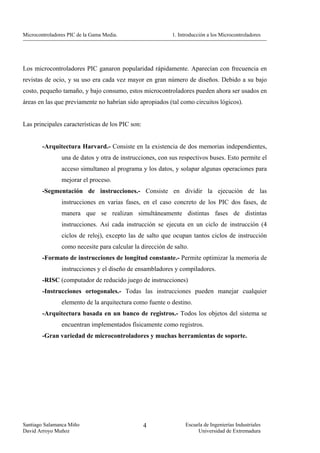 Microcontroladores PIC de la Gama Media.                   1. Introducción a los Microcontroladores




Los microcontroladores PIC ganaron popularidad rápidamente. Aparecían con frecuencia en
revistas de ocio, y su uso era cada vez mayor en gran número de diseños. Debido a su bajo
costo, pequeño tamaño, y bajo consumo, estos microcontroladores pueden ahora ser usados en
áreas en las que previamente no habrían sido apropiados (tal como circuitos lógicos).


Las principales características de los PIC son:


        -Arquitectura Harvard.- Consiste en la existencia de dos memorias independientes,
                una de datos y otra de instrucciones, con sus respectivos buses. Esto permite el
                acceso simultaneo al programa y los datos, y solapar algunas operaciones para
                mejorar el proceso.
        -Segmentación de instrucciones.- Consiste en dividir la ejecución de las
                instrucciones en varias fases, en el caso concreto de los PIC dos fases, de
                manera que se realizan simultáneamente distintas fases de distintas
                instrucciones. Así cada instrucción se ejecuta en un ciclo de instrucción (4
                ciclos de reloj), excepto las de salto que ocupan tantos ciclos de instrucción
                como necesite para calcular la dirección de salto.
        -Formato de instrucciones de longitud constante.- Permite optimizar la memoria de
                instrucciones y el diseño de ensambladores y compiladores.
        -RISC (computador de reducido juego de instrucciones)
        -Instrucciones ortogonales.- Todas las instrucciones pueden manejar cualquier
                elemento de la arquitectura como fuente o destino.
        -Arquitectura basada en un banco de registros.- Todos los objetos del sistema se
                encuentran implementados físicamente como registros.
        -Gran variedad de microcontroladores y muchas herramientas de soporte.




Santiago Salamanca Miño                           4              Escuela de Ingenierías Industriales
David Arroyo Muñoz                                                    Universidad de Extremadura
 