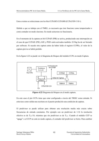 Microcontroladores PIC de la Gama Media.           4. Los Periféricos de los PIC de la Gama Media.




Estos eventos se seleccionan con los bits CCPxM3:CCPxM0 (CCPxCON<3:0>).


Debido a que se trabaja con el TMR1, es necesario que éste funcione como temporizador o
como contador en modo síncrono. En modo asíncrono no funcionaría.


En el momento de la captura en bit CCPxIF (PIR) se activa, produciendo una interrupción en
el caso de que CCPxIE (PIE), GIE y PEIE estén activados también. El flag ha de ser borrado
por software. Si sucede otra captura antes de haber leído el registro CCPRx, el valor de la
captura previa se habrá perdido.


En la figura 4.22 se puede ver el diagrama de bloques del módulo CCPx en modo Captura.




                     Figura 4.22 Diagrama de bloques en el modo captura.

En este caso el pin CCPx tiene que estar configurado a través del TRISC como entrada. Si
estuviese como salida una escritura en el puerto produciría una condición de captura.


El predivisor se puede utilizar para obtener una resolución media más exacta sobre
frecuencias de entrada constantes. Por ejemplo con un predivisor de 1:16 la resolución
efectiva es de TCY/16, mientras que sin predivisor es de TCY. Cuando el módulo CCP se
“apaga” o el CCP no está en modo captura, el contador del predivisor se borra. Para cambiar




Santiago Salamanca Miño                      95                 Escuela de Ingenierías Industriales
David Arroyo Muñoz                                                   Universidad de Extremadura
 